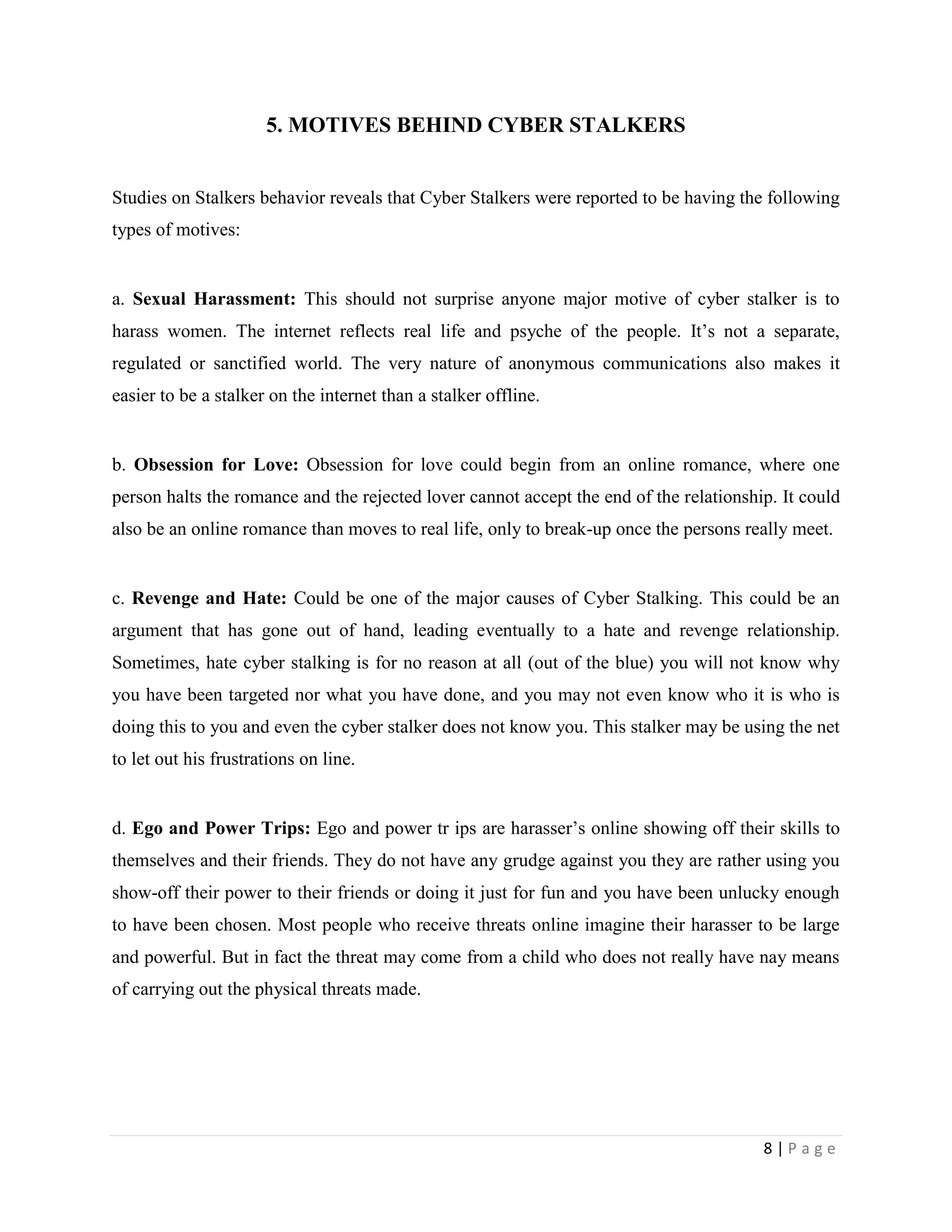 5. MOTIVES BEHIND CYBER STALKERS


Studies on Stalkers behavior reveals that Cyber Stalkers were reported to be having the following
types of motives:


a. Sexual Harassment: This should not surprise anyone major motive of cyber stalker is to
harass women. The internet reflects real life and psyche of the people. It‟s not a separate,
regulated or sanctified world. The very nature of anonymous communications also makes it
easier to be a stalker on the internet than a stalker offline.


b. Obsession for Love: Obsession for love could begin from an online romance, where one
person halts the romance and the rejected lover cannot accept the end of the relationship. It could
also be an online romance than moves to real life, only to break-up once the persons really meet.


c. Revenge and Hate: Could be one of the major causes of Cyber Stalking. This could be an
argument that has gone out of hand, leading eventually to a hate and revenge relationship.
Sometimes, hate cyber stalking is for no reason at all (out of the blue) you will not know why
you have been targeted nor what you have done, and you may not even know who it is who is
doing this to you and even the cyber stalker does not know you. This stalker may be using the net
to let out his frustrations on line.


d. Ego and Power Trips: Ego and power tr ips are harasser‟s online showing off their skills to
themselves and their friends. They do not have any grudge against you they are rather using you
show-off their power to their friends or doing it just for fun and you have been unlucky enough
to have been chosen. Most people who receive threats online imagine their harasser to be large
and powerful. But in fact the threat may come from a child who does not really have nay means
of carrying out the physical threats made.




                                                                                        8|Page
 