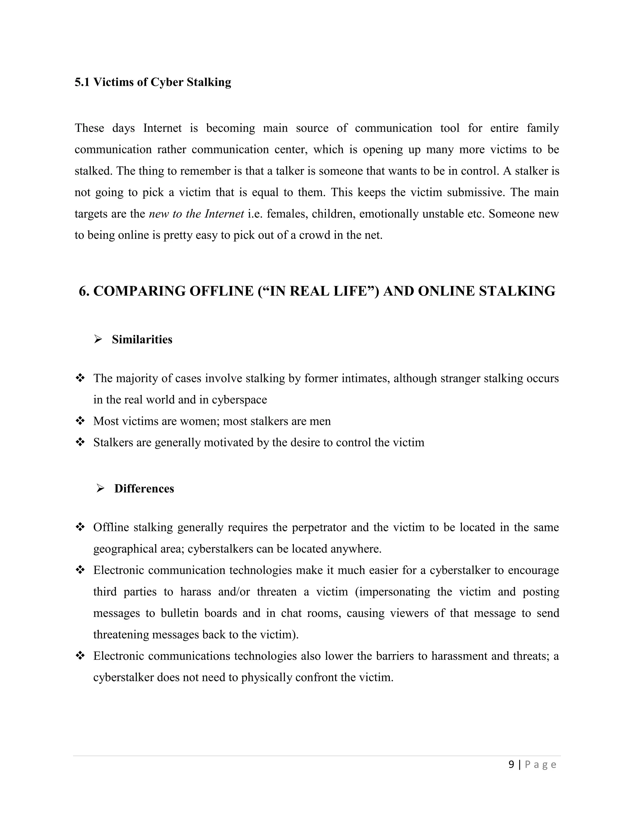 5.1 Victims of Cyber Stalking


These days Internet is becoming main source of communication tool for entire family
communication rather communication center, which is opening up many more victims to be
stalked. The thing to remember is that a talker is someone that wants to be in control. A stalker is
not going to pick a victim that is equal to them. This keeps the victim submissive. The main
targets are the new to the Internet i.e. females, children, emotionally unstable etc. Someone new
to being online is pretty easy to pick out of a crowd in the net.



6. COMPARING OFFLINE (“IN REAL LIFE”) AND ONLINE STALKING


    Similarities


 The majority of cases involve stalking by former intimates, although stranger stalking occurs
   in the real world and in cyberspace
 Most victims are women; most stalkers are men
 Stalkers are generally motivated by the desire to control the victim


     Differences


 Offline stalking generally requires the perpetrator and the victim to be located in the same
   geographical area; cyberstalkers can be located anywhere.
 Electronic communication technologies make it much easier for a cyberstalker to encourage
   third parties to harass and/or threaten a victim (impersonating the victim and posting
   messages to bulletin boards and in chat rooms, causing viewers of that message to send
   threatening messages back to the victim).
 Electronic communications technologies also lower the barriers to harassment and threats; a
   cyberstalker does not need to physically confront the victim.




                                                                                         9|Page
 