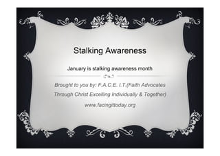 Stalking Awareness
January is stalking awareness month
Brought to you by: F.A.C.E. I.T.(Faith Advocates
Through Christ Excelling Individually & Together)
www.facingittoday.org

 