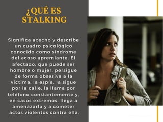 SIgnIfIca acecho y describe
un cuadro psicológico
conocido como síndrome
del acoso apremIante. El
afectado, que puede ser
hombre o mujer, persigue
de forma obsesiva a la
víctima: la espía, la sigue
por la calle, la llama por
teléfono constantemente y,
en casos extremos, llega a
amenazarla y a cometer
actos violentos contra ella.
¿QUÉ ES
STALKING
WWW.EUSS.EDU/EIPA
 