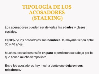 TIPOLOGÍA DE LOS
ACOSADORES
(STALKING)
Los acosadores pueden ser de todas las edades y clases
sociales.
El 80% de los acosadores son hombres, la mayoría tienen entre
30 y 40 años.
Muchos acosadores están en paro o perdieron su trabajo por lo
que tienen mucho tiempo libre.
Entre los acosadores hay mucha gente que dejaron sus
relaciones.
 