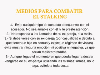 MEDIOS PARA COMBATIR
EL STALKING
1.- Evite cualquier tipo de contacto o encuentro con el
acosador. No sea amable con él ni le presté atención.
2.- No responda a las llamadas de su ex-pareja, ni a mails.
3.- Si debe verse con su ex-pareja (por casualidad o debido a
que tienen un hijo en común y existe un régimen de visitas)
evite mostrar ninguna emoción, ni positiva ni negativa, ya que
serían malinterpretadas.
5.- Aunque llegue el momento en que pueda llegar a desear
vengarse de su ex-pareja utilizando las mismas armas, no lo
haga, evítelo a toda costa.
 