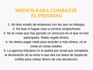 MEDIOS PARA COMBATIR
EL PHISHING
1. No leas emails de empresas con las que no trabajas.
2. No leas ni hagas caso a correos sospechosos
3. No te creas que has ganado un concurso en el que no has
participado. Nadie regala dinero.
4. No debes pagar nada para acceder a más dinero, no te
creas en estas estafas.
5. La agencia tributaria no te pedirá por email que completes
la declaración de la renta ni que des tus datos de tarjeta de
crédito para cobrar dinero de una devolución.
 