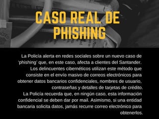 CASO REAL DE
PHISHING
La Policía alerta en redes sociales sobre un nuevo caso de
‘phishing’ que, en este caso, afecta a clientes del Santander.
Los delincuentes cibernéticos utilizan este método que
consiste en el envío masivo de correos electrónicos para
obtener datos bancarios confidenciales, nombres de usuario,
contraseñas y detalles de tarjetas de crédito.
La Policía recuerda que, en ningún caso, esta información
confidencial se deben dar por mail. Asimismo, si una entidad
bancaria solicita datos, jamás recurre correo electrónico para
obtenerlos.
 