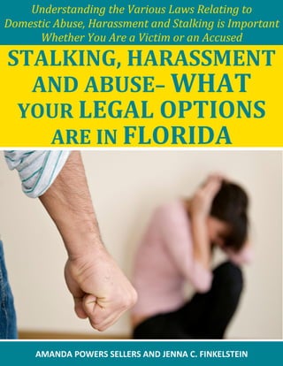 Understanding the Various Laws Relating to
Domestic Abuse, Harassment and Stalking is Important
Whether You Are a Victim or an Accused
STALKING, HARASSMENT
AND ABUSE– WHAT
YOUR LEGAL OPTIONS
ARE IN FLORIDA
AMANDA POWERS SELLERS AND JENNA C. FINKELSTEIN
 