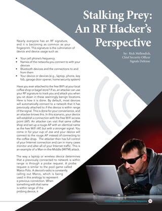 Nearly everyone has an RF signature,
and it is becoming as common as your
fingerprint. This signature is the culmination of
device and device usage such as:
•	 Your cell phone’s frequency
•	 Names of the networks you connect to with your
	devices
•	 Bluetooth devices and the connections to and
	 from them
•	 Your device or devices (e.g., laptop, phone, key
	 fob, garage door opener, home security system)
Have you ever attached to the free WiFi at your local
coffee shop or bagel store? If so, an attacker can use
your RF signature to track you and attack you when
you sit down in these seemingly benign locations.
Here is how it is done. By default, most devices
will automatically connect to a network that it has
previously attached to if the device is within range
of the signal. This is done for your convenience, and
an attacker knows this. In this scenario, your device
will establish a connection with the free WiFi access
point (AP). An attacker can visit that same coffee
shop and set up a rouge AP with an identical name
as the free WiFi AP, but with a stronger signal. You
come in for your cup of Joe and your device will
connect to the rouge AP instead of connecting to
the coffee shop. The attacker then has full control
of your Internet connection and can in many cases
monitor and alter all of your Internet traffic. This is
an example of a Man-in-the-Middle (MITM) attack.
The way a laptop or wireless device determines
that a previously connected to network is within
range is through a probe request. A probe
request is similar to the pool game called
Marco Polo. A device’s radio is constantly
calling out Marco, which is being
used in this analogy to represent
a previous connection. When
something with that name
is within range of the
probing device, it
Stalking Prey:
An RF Hacker’s
Perspective
by: Rick Mellendick,
Chief Security Officer
Signals Defense
51United States Cybersecurity Magazine
 