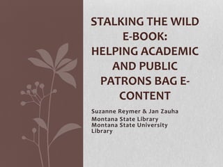 STALKING THE WILD
     E-BOOK:
HELPING ACADEMIC
   AND PUBLIC
 PATRONS BAG E-
    CONTENT
Suzanne Reymer & Jan Zauha
Montana State Library
Montana State University
Library
 