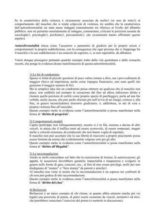 Se la caratteristica della violenza è sicuramente associata da molte/i (se non da tutte/i) al
comportamento del maschio che si rende colpevole di violenza, mi sembra che la caratteristica
dell’autoreferenzialità sia stata meno indagata (naturalmente mi riferisco al livello del dibattito
pubblico: non mi permetto assolutamente di indagare, commentare, criticare le posizioni assunte da
sociologhe/i, psicologhe/i, psichiatre/i, psicoanaliste/i, che sicuramente hanno affrontato questo
aspetto).
Autoreferenzialità intesa come l’assumere a parametro di giudizio per le proprie azioni e
comportamenti la propria soddisfazione, con la conseguenza che ogni persona che si frapponga fra
il maschio e la sua soddisfazione è un ostacolo da superare, o, se non superabile, da abbattere.
Vorrei dunque proseguire portando qualche esempio tratto dalla vita quotidiana e dalle cronache
recenti, che ponga in evidenza alcune manifestazioni di questa autoreferenzialità.
1) Le liti di condominio
Spesso si tratta di piccole questioni di poco valore (strano a dirsi, ma i provvedimenti di
maggior rilievo ed importanza, anche come impegno finanziario, non sono quelli che
generano il maggior numero di liti).
Ma la semplice idea che un condomino possa ottenere un qualcosa che al maschio non
piace, non soddisfa (ad esempio la cessazione del fino ad allora indiscusso diritto a
ritenere quella porzione di cortile come proprio spazio di parcheggio), porta ad una lite
verbale, anche accesa, che può anche sfociare poi nell’avvio di un (lungo, costoso e, alla
fine, in genere inconcludente) itinerario giudiziario, o, addirittura, in atti di vera e
propria violenza fino all’omicidio.
Questo esempio mette in evidenza come l’autoreferenzialità si possa manifestare nella
forma di “diritto di proprietà”.
2) Comportamenti stradali
Capita (purtroppo non infrequentemente), mentre si è in fila, insieme a decine di altri
veicoli, in attesa che il traffico torni ad essere scorrevole, di essere sorpassati, magari
anche a velocità sostenuta, da conducenti che non hanno voglia di aspettare.
Il maschio non può accettare che la sua libertà di muoversi a proprio piacimento possa
essere limitata da norme che evidentemente valgono solo per gli altri
Questo esempio mette in evidenza come l’autoreferenzialità si possa manifestare nella
forma di “diritto all’illegalità”.
3) Le raccomandazioni
Anche se molti concordano sul fatto che la concessione di licenze, le autorizzazioni, gli
appalti, le assunzioni dovrebbero garantire imparzialità e trasparenza e svolgersi in
genere nelle forme di gare, concorsi, ecc., al fine di non creare privilegi, molti poi non
disdegnano di “aiutare” o “farsi aiutare” da parenti e amiche/i.
Al maschio non viene in mente che la raccomandazione è un sopruso nei confronti di
chi non può godere di tale raccomandazione.
Questo esempio mette in evidenza come l’autoreferenzialità si possa manifestare nella
forma di “diritto del clan”.
4) Berlusconi
Berlusconi è un tipico esempio di chi ritiene, in quanto abbia ottenuto (anche per vie
legali) una posizione di potere, di poter essere esonerato da vincoli, normativi od etici,
che potrebbero ostacolare l’esercizio del potere (o metterlo in discussione).
 