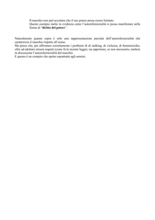 Il maschio non può accettare che il suo potere possa essere limitato.
Questo esempio mette in evidenza come l’autoreferenzialità si possa manifestare nella
forma di “diritto del potere”.
Naturalmente quanto sopra è solo una rappresentazione parziale dell’autoreferenzialità che
caratterizza il maschio rispetto all’uomo.
Ma penso che, per affrontare correttamente i problemi di di stalking, di violenza, di femminicidio,
oltre ad adottare misure urgenti (come fa la recente legge), sia opportuno, se non necessario, mettere
in discussione l’autoreferenzialità del maschio.
E questo è un compito che spetta soprattutto agli uomini.
 