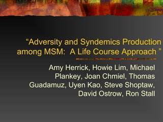 “Adversity and Syndemics Production
among MSM: A Life Course Approach ”
       Amy Herrick, Howie Lim, Michael
         Plankey, Joan Chmiel, Thomas
   Guadamuz, Uyen Kao, Steve Shoptaw,
               David Ostrow, Ron Stall
 