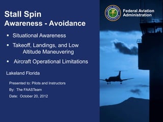 Presented to: Pilots and Instructors
By: The FAASTeam
Date: October 20, 2012
Federal Aviation
AdministrationStall Spin
Awareness - Avoidance
Lakeland Florida
 Situational Awareness
 Takeoff, Landings, and Low
Altitude Maneuvering
 Aircraft Operational Limitations
 