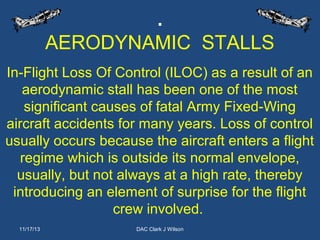 .
AERODYNAMIC STALLS
In-Flight Loss Of Control (ILOC) as a result of an
aerodynamic stall has been one of the most
significant causes of fatal Army Fixed-Wing
aircraft accidents for many years. Loss of control
usually occurs because the aircraft enters a flight
regime which is outside its normal envelope,
usually, but not always at a high rate, thereby
introducing an element of surprise for the flight
crew involved.
11/17/13

DAC Clark J Wilson

 