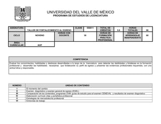 UNIVERSIDAD DEL VALLE DE MÉXICO
PROGRAMA DE ESTUDIOS DE LICENCIATURA
ASIGNATURA
TALLER DE FORTALECIMIENTO AL EGRESO
CLAVE 556911 TOTAL DE
CRÉDITOS 5.6
HORAS
TOTALES 90
CICLO NOVENO
HORAS CON
DOCENTE 30
HORAS DE
FORMACIÓN
PRÁCTICA
PROFESIONAL
HORAS DE
APRENDIZAJE
INDEPENDIENTE
60
ÁREA
CURRICULAR AHP
NÚMERO UNIDAD DE CONTENIDO
I El momento del cambio
II Examen diagnóstico y examen general de egreso (EGEL)
III Comparación de los contenidos, programas UVM guías de estudio para el examen CENEVAL y resultados de examen diagnóstico
IV Elaboración currículo vitae y portafolios profesional
V Estrategias de mercadotecnia profesional
VI Entrevista de trabajo
COMPETENCIA
Evaluar los conocimientos, habilidades y destrezas desarrolladas a lo largo de la licenciatura para detectar las debilidades y fortalezas en la formación
profesional y desarrollar las habilidades necesarias que fortalecerán su perfil de egreso y presentar las evidencias profesionales requeridas, con una
actitud ética y responsable.
 