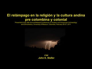 El relámpago en la religión y la cultura andina
pre colombina y colonial
Presented at the 39th Annual Midwest Conference on Andean and Amazonian Archaeology
and Ethnohistory, University of Missouri, Columbia, February 26-27, 2011
Por
John E. Staller
 