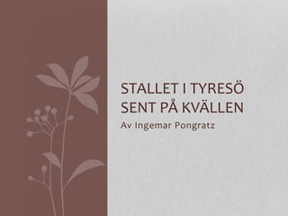 Av	
  Ingemar	
  Pongratz	
  
STALLET	
  I	
  TYRESÖ	
  
SENT	
  PÅ	
  KVÄLLEN	
  
 