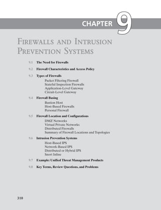 9.1 The Need for Firewalls
9.2 Firewall Characteristics and Access Policy
9.3 Types of Firewalls
Packet Filtering Firewall
Stateful Inspection Firewalls
Application-Level Gateway
Circuit-Level Gateway
9.4 Firewall Basing
Bastion Host
Host-Based Firewalls
Personal Firewall
9.5 Firewall Location and Configurations
DMZ Networks
Virtual Private Networks
Distributed Firewalls
Summary of Firewall Locations and Topologies
9.6 Intrusion Prevention Systems
Host-Based IPS
Network-Based IPS
Distributed or Hybrid IPS
Snort Inline
9.7 Example: Unified Threat Management Products
9.8 Key Terms, Review Questions, and Problems
Firewalls and Intrusion
Prevention Systems
CHAPTER
310
 