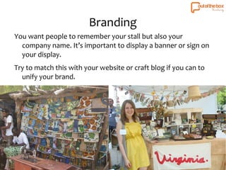 Branding 
You want people to remember your stall but also your 
company name. It’s important to display a banner or sign on 
your display. 
Try to match this with your website or craft blog if you can to 
unify your brand. 
 