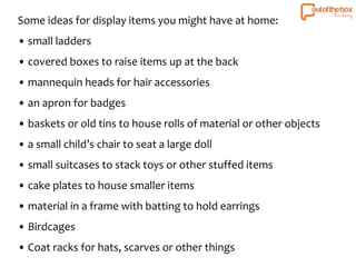 Some ideas for display items you might have at home: 
• small ladders 
• covered boxes to raise items up at the back 
• mannequin heads for hair accessories 
• an apron for badges 
• baskets or old tins to house rolls of material or other objects 
• a small child’s chair to seat a large doll 
• small suitcases to stack toys or other stuffed items 
• cake plates to house smaller items 
• material in a frame with batting to hold earrings 
• Birdcages 
• Coat racks for hats, scarves or other things 
 