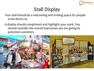 Stall Display 
Your stall should be a welcoming and inviting space for people 
to be drawn to. 
A display should compliment and highlight your work. You 
should consider the overall impression you are giving to 
potential customers. 
 