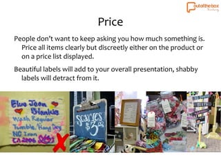 Price 
People don’t want to keep asking you how much something is. 
Price all items clearly but discreetly either on the product or 
on a price list displayed. 
Beautiful labels will add to your overall presentation, shabby 
labels will detract from it. 
 