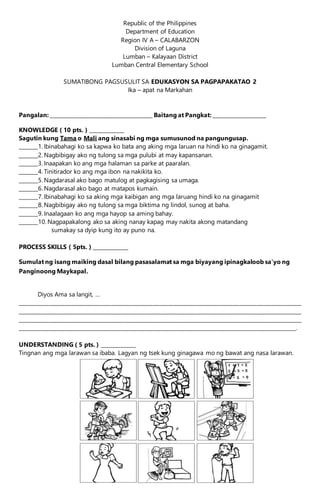 Republic of the Philippines
Department of Education
Region IV A – CALABARZON
Division of Laguna
Lumban – Kalayaan District
Lumban Central Elementary School
SUMATIBONG PAGSUSULIT SA EDUKASYON SA PAGPAPAKATAO 2
Ika – apat na Markahan
Pangalan: _______________________________________ Baitang at Pangkat: ____________________
KNOWLEDGE ( 10 pts. ) _____________
Sagutin kung Tama o Mali ang sinasabi ng mga sumusunod na pangungusap.
_______1. Ibinabahagi ko sa kapwa ko bata ang aking mga laruan na hindi ko na ginagamit.
_______2. Nagbibigay ako ng tulong sa mga pulubi at may kapansanan.
_______3. Inaapakan ko ang mga halaman sa parke at paaralan.
_______4. Tinitirador ko ang mga ibon na nakikita ko.
_______5. Nagdarasal ako bago matulog at pagkagising sa umaga.
_______6. Nagdarasal ako bago at matapos kumain.
_______7. Ibinabahagi ko sa aking mga kaibigan ang mga laruang hindi ko na ginagamit
_______8. Nagbibigay ako ng tulong sa mga biktima ng lindol, sunog at baha.
_______9. Inaalagaan ko ang mga hayop sa aming bahay.
_______10. Nagpapakalong ako sa aking nanay kapag may nakita akong matandang
sumakay sa dyip kung ito ay puno na.
PROCESS SKILLS ( 5pts. ) _____________
Sumulat ng isang maiking dasal bilang pasasalamat sa mga biyayang ipinagkaloob sa’yo ng
Panginoong Maykapal.
Diyos Ama sa langit, …
____________________________________________________________________________________________________________
____________________________________________________________________________________________________________
____________________________________________________________________________________________________________
__________________________________________________________________________________________________________.
UNDERSTANDING ( 5 pts. ) _____________
Tingnan ang mga larawan sa ibaba. Lagyan ng tsek kung ginagawa mo ng bawat ang nasa larawan.
 