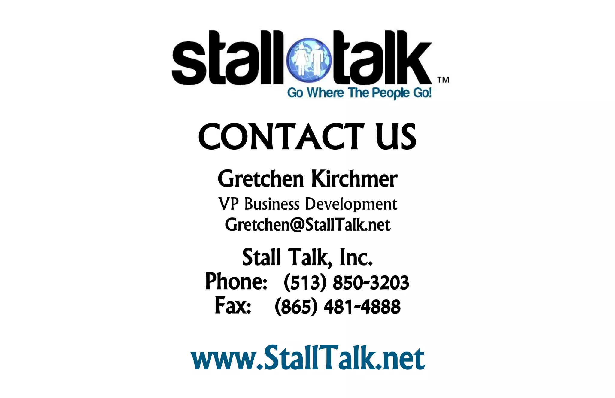 CONTACT US
  Gretchen Kirchmer
  VP Business Development
   Gretchen@StallTalk.net
     Stall Talk, Inc.
 Phone: (513) 850-3203
  Fax: (865) 481-4888

www.StallTalk.net
 