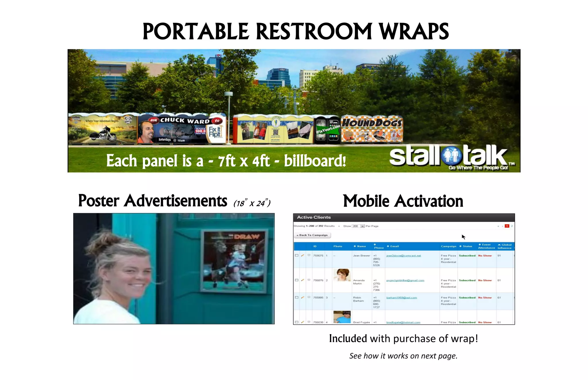 PORTABLE RESTROOM WRAPS




   Each panel is a - 7ft x 4ft - billboard!

Poster Advertisements   (18 x 24 )        Mobile Activation




                                       Included with purchase of wrap!
                                              See how it works on next page.
 