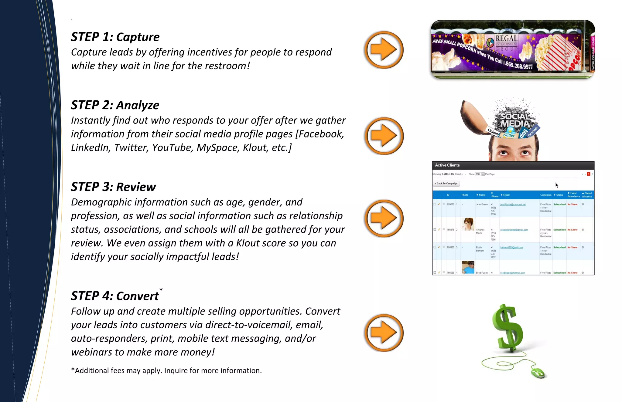 ‘




STEP 1: Capture
Capture leads by offering incentives for people to respond
while they wait in line for the restroom!


STEP 2: Analyze
Instantly find out who responds to your offer after we gather
information from their social media profile pages [Facebook,
LinkedIn, Twitter, YouTube, MySpace, Klout, etc.]


STEP 3: Review
Demographic information such as age, gender, and
profession, as well as social information such as relationship
status, associations, and schools will all be gathered for your
review. We even assign them with a Klout score so you can
identify your socially impactful leads!


STEP 4: Convert*
Follow up and create multiple selling opportunities. Convert
your leads into customers via direct-to-voicemail, email,
auto-responders, print, mobile text messaging, and/or
webinars to make more money!
*Additional fees may apply. Inquire for more information.
 