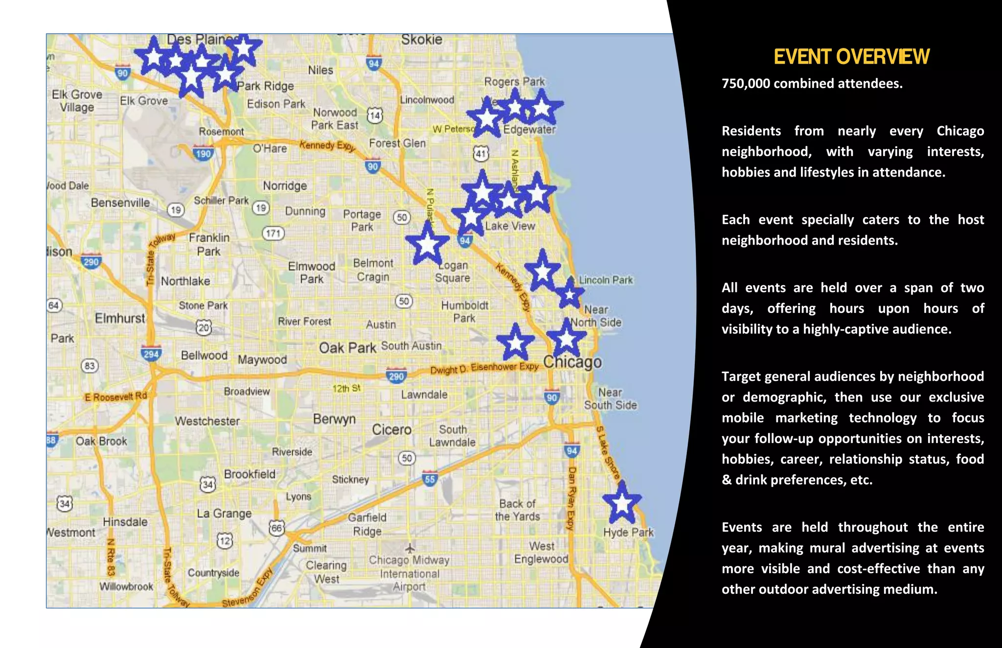 750,000 combined attendees.


Residents from nearly every Chicago
neighborhood, with varying interests,
hobbies and lifestyles in attendance.


Each event specially caters to the host
neighborhood and residents.


All events are held over a span of two
days, offering hours upon hours of
visibility to a highly-captive audience.


Target general audiences by neighborhood
or demographic, then use our exclusive
mobile marketing technology to focus
your follow-up opportunities on interests,
hobbies, career, relationship status, food
& drink preferences, etc.


Events are held throughout the entire
year, making mural advertising at events
more visible and cost-effective than any
other outdoor advertising medium.
 