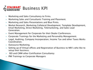    Marketing and Sales Consultancy to Firms.
   Marketing Sales and Consultants Training and Placement.
   Marketing and Sales Presentations and Blue Prints.
   Market Research, Marketing Collateral Development, Template Development,
    Email Marketing, Direct Marketing, Telemarketing, and Sales Lead
    Generation.
   Event Management for Corporate for their Dealer Conferences.
   Corporate Trainings for the Marketing and Personality Management.
   Legal, Auditing, Company Incorporation, Income Tax and other Taxes Works
    Coordination.
   Outsource Marketing.
   Setting up of Virtual offices and Registration of Business to NRI’s who like to
    setup their business.
    ISO and CMM other Certification Consultancy
   PMI Trainings to Corporate Managers
 
