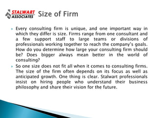    Every consulting firm is unique, and one important way in
    which they differ is size. Firms range from one consultant and
    a few support staff to large teams or divisions of
    professionals working together to reach the company’s goals.
    How do you determine how large your consulting firm should
    be? Does bigger always mean better in the world of
    consulting?
   So one size does not fit all when it comes to consulting firms.
    The size of the firm often depends on its focus as well as
    anticipated growth. One thing is clear. Stalwart professionals
    insist on hiring people who understand their business
    philosophy and share their vision for the future.
 