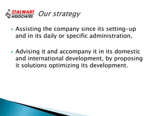    Assisting the company since its setting-up
    and in its daily or specific administration,

   Advising it and accompany it in its domestic
    and international development, by proposing
    it solutions optimizing its development.
 