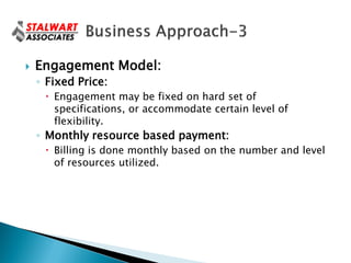    Engagement Model:
    ◦ Fixed Price:
      Engagement may be fixed on hard set of
       specifications, or accommodate certain level of
       flexibility.
    ◦ Monthly resource based payment:
      Billing is done monthly based on the number and level
       of resources utilized.
 