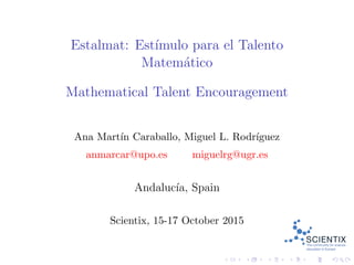 Estalmat: Est´ımulo para el Talento
Matem´atico
Mathematical Talent Encouragement
Ana Mart´ın Caraballo, Miguel L. Rodr´ıguez
anmarcar@upo.es miguelrg@ugr.es
Andaluc´ıa, Spain
Scientix, 15-17 October 2015
 