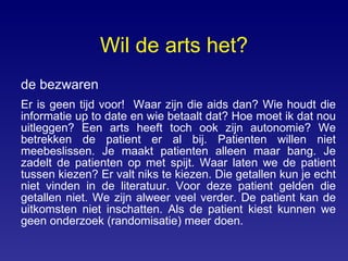 Wil de arts het? de bezwaren Er is geen tijd voor!  Waar zijn die aids dan? Wie houdt die informatie up to date en wie betaalt dat? Hoe moet ik dat nou uitleggen? Een arts heeft toch ook zijn autonomie? We betrekken de patient er al bij. Patienten willen niet meebeslissen. Je maakt patienten alleen maar bang. Je zadelt de patienten op met spijt. Waar laten we de patient tussen kiezen? Er valt niks te kiezen. Die getallen kun je echt niet vinden in de literatuur. Voor deze patient gelden die getallen niet. We zijn alweer veel verder. De patient kan de uitkomsten niet inschatten. Als de patient kiest kunnen we geen onderzoek (randomisatie) meer doen. 