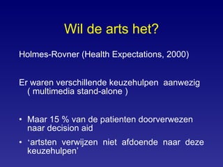 Wil de arts het? Holmes-Rovner ( Health Expectations, 2000)  Er waren verschillende keuzehulpen  aanwezig (  multimedia stand-alone ) Maar 15 % van de patienten doorverwezen naar decision aid ‘ artsten verwijzen niet afdoende naar deze keuzehulpen’ 