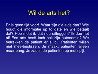 Wil de arts het? Er is geen tijd voor!  Waar zijn die aids dan? Wie houdt die informatie up to date en wie betaalt dat? Hoe moet ik dat nou uitleggen? Ik doe het al! Een arts heeft toch ook zijn autonomie? We betrekken de patient er al bij. Patienten willen niet mee-beslissen. Je maakt patienten alleen maar bang. Je zadelt de patienten op met spijt.  