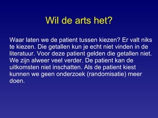 Wil de arts het? Waar laten we de patient tussen kiezen? Er valt niks te kiezen. Die getallen kun je echt niet vinden in de literatuur. Voor deze patient gelden die getallen niet. We zijn alweer veel verder. De patient kan de uitkomsten niet inschatten. Als de patient kiest kunnen we geen onderzoek (randomisatie) meer doen. 