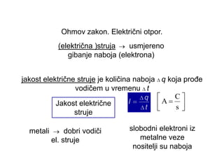 Ohmov zakon. Električni otpor. 
(električna )struja usmjereno 
gibanje naboja (elektrona) 
Jakost električne 
struje 
s 
C 
A 
jakost električne struje je količina naboja q koja prođe 
vodičem u vremenu t 
metali dobri vodiči 
el. struje 
slobodni elektroni iz 
metalne veze 
nositelji su naboja 
 