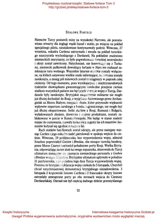 STALOWE FoRTECE
Niemców Turcy postawili miny na wysokości Narrows, ale pozosta­
wiono otwarty dla żeglugi wąski kanał i statki, po wzięciu na pokład
specjalnego pilota, nieatakowane kontynuowały podróż. Wówczas, 27
września, eskadra Cardena zatrzymała i weszła na pokład tureckie­
go niszczyciela wychodzącego z Dardaneli. Na pokładzie znaleziono
niemieckich marynarzy, co było pogwałceniem tureckiej neutralności
i okręt został zawrócony. Natychmiast, nie konsultując się z Turka­
mi, niemiecki pułkownik dowodzący fortami w Narrows rozkazał za­
mknięcie toru wodnego. Wszystkie latarnie morskie zostały wyłączo­
ne, na klifach ustawiono wielkie znaki informujące, że cieśnina została
zamknięta, a zasięg pól minowych został rozciągnięty wpoprzek całej
cieśniny. Od tego momentu, poza wynikającymi z międzynarodowych
traktatów obowiązkami gwarantującymi swobodne przejście cieśnin
statkom wszystkich państw nie będących wstanie wojny zTurcją, Dar­
danele były zamknięte. Brytyjskie zaopatrzenie militarne nie mogło
już dłużej dochodzić do Rosji, zwyjątkiem kierowanego przez Archan­
gielsk na Morzu Białym; rosyjskie zboże, które przynosiło większość
wpływów imperium carskiego z handlu zagranicznego, nie mogło być
już dłużej eksportowane. Setki statków z Rosji, Rumunii i Bułgarii,
wyładowanych zbożem, drewnem i innymi produktami, zostały za­
blokowane w porcie w Konstantynopolu. Nie będąc w stanie znaleźć
miejsc do cumowania, stawały na kotwicy, agęsty las ich masztów iko­
minów kołysał się zgodnie z ruchem fal.
Ruch statków handlowych został odcięty, ale przez następny mie­
siąc Carden ijego eskadra nadal patrolowali wspokoju wejście do cie­
śnin. Wówczas, 29 października, bez wypowiedzenia wojny, admirał
Souchon poprowadził Goeben i Breslau, oba niosące turecką banderę.
przez Morze Czarne i ostrzelał południowe porty Rosji. Wielka Bryta­
nia, odpowiadając na ten atak na swego sojusznika, skierowała do Turcji
ultimatum domagając się usunięcia niemieckiego personelu z Goeben
iBreslau wciągu 12 godzin. Brytyjskie ultimatum upływało wpołudnie
31 października, a po południu tego dnia Turcja wypowiedziała wojnę.
Pomimo że brytyjska deklaracja wojny czekała do Slistopada, Churchill
chciał natychmiastowej demonstracji brytyjskiego niezadowolenia. 3
listopada 2 krążowniki liniowe Cardena i 2 francuskie okręty liniowe
ostrzelały zewnętrzne porty po obu stronach wejścia do Ciesniny
Dardanelskiej. Ostrzał nie był częścią żadnego dobrze przemyślanego
12
Przykładowy rozdział książki: Stalowe fortece Tom 3
http://grzbiet.pl/sklep/stalowe-fortece-tom-3
Książki historyczne
Uwaga! Próbka wygenerowana automatycznie, oryginalne wydawnictwo może wyglądać inaczej.
Internetowa księgarnia historyczna Grzbiet.pl
 