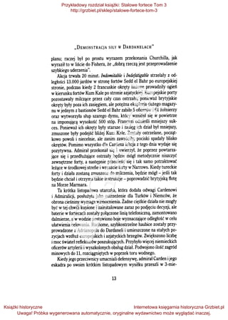 .,DEMONSTRACJA SIŁY W DARDANELACH"
planu; raczej był po prostu wyrazem przekonania Churchilla, jak
wyraził to w liście do Fishera, że .,dobrą rzeczą jest przeprowadzenie
szybkiego uderzenia".
Akcja trwała 20 minut. Indomitable i Indefatigable strzelały z od­
ległości 13.000 jardów w stronę fortów Sedd el Bahr po europejskiej
stronie, podczas kiedy 2 francuskie okręty liniowe prowadziły ogień
wkierunku fortów Kum Kale po stronie azjatyckiej. Europejskie porty
pozostawały milczące przez cały czas ostrzału, ponieważ brytyjskie
okręty były poza ich zasięgiem, ale potężna eksplozja dużego magazy­
nu wjednym zbastionów Sedd el Bahr zabiła 5oficerów i61 żołnierzy
oraz wytworzyła słup szarego dymu, który wzniósł się w powietrze
na imponującą wysokość 500 stóp. Francuzi odnieśli mniejszy suk­
ces. Ponieważ ich okręty były starsze i zasięg ich dział był mniejszy,
zmuszone były podejść bliżej Kum Kale. Zostały ostrzelane, począt­
kowo powoli i niecelnie, ale zanim zawróciły, pociski spadały blisko
okrętów. Pomimo wszystko dla Cardena lekcja z tego dnia wydaje się
pozytywna. Admirał przekonał się i uwierzył, że poprzez powtarza­
jące się i przedłużające ostrzały będzie mógł metodycznie niszczyć
zewnętrzne forty, a następnie przenieść się i tak samo potraktować
leżące wśrodkowej strefie iwreszcie forty wNarrows. Kiedy tureckie
forty i działa zostaną zmuszone do milczenia, będzie mógł - jeśli tak
będzie chciał i otrzyma takie instrukcje - poprowadzić brytyjską flotę
na Morze Marmara.
Ta krótka listopadowa utarczka, która dodała odwagi Cardenowi
i Admiralicji, posłużyła jako ostrzeżenie dla Turków i Niemców, że
obrona cieśniny wymaga wzmocnienia. Żadne ciężkie działa nie mogły
być wtej chwili kupione i zainstalowane zaraz po podjęciu decyzji, ale
baterie wfortecach zostały połączone linią telefoniczną, zamontowano
dalmierze, awwodzie postawiono boje wyznaczające odległość wcelu
ułatwienia celowania. Ruchome, szybkostrzelne haubice zostały przy­
prowadzone z Adrianopolu do Dardaneli i umieszczone na stałych po­
zycjach wzdłuż europejskich i azjatyckich brzegów. Zwiększono liczbę
imoc świateł reflektorów poszukujących. Przybyło więcej niemieckich
oficerów artylerii iwyszkolonych obsług dział. Podwojono ilość zagród
minowych do 11, rozciągniętych wpoprzek toru wodnego.
Kiedy jego przeciwnicy umacniali defensywę, admirał Carden ijego
eskadra po swoim krótkim listopadowym wysiłku przeszli w 3-mie-
13
Przykładowy rozdział książki: Stalowe fortece Tom 3
http://grzbiet.pl/sklep/stalowe-fortece-tom-3
Książki historyczne
Uwaga! Próbka wygenerowana automatycznie, oryginalne wydawnictwo może wyglądać inaczej.
Internetowa księgarnia historyczna Grzbiet.pl
 
