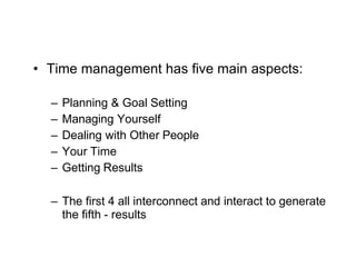 What is Time Management?
7
• Time management has five main aspects:
– Planning & Goal Setting
– Managing Yourself
– Dealing with Other People
– Your Time
– Getting Results
– The first 4 all interconnect and interact to generate
the fifth - results
 