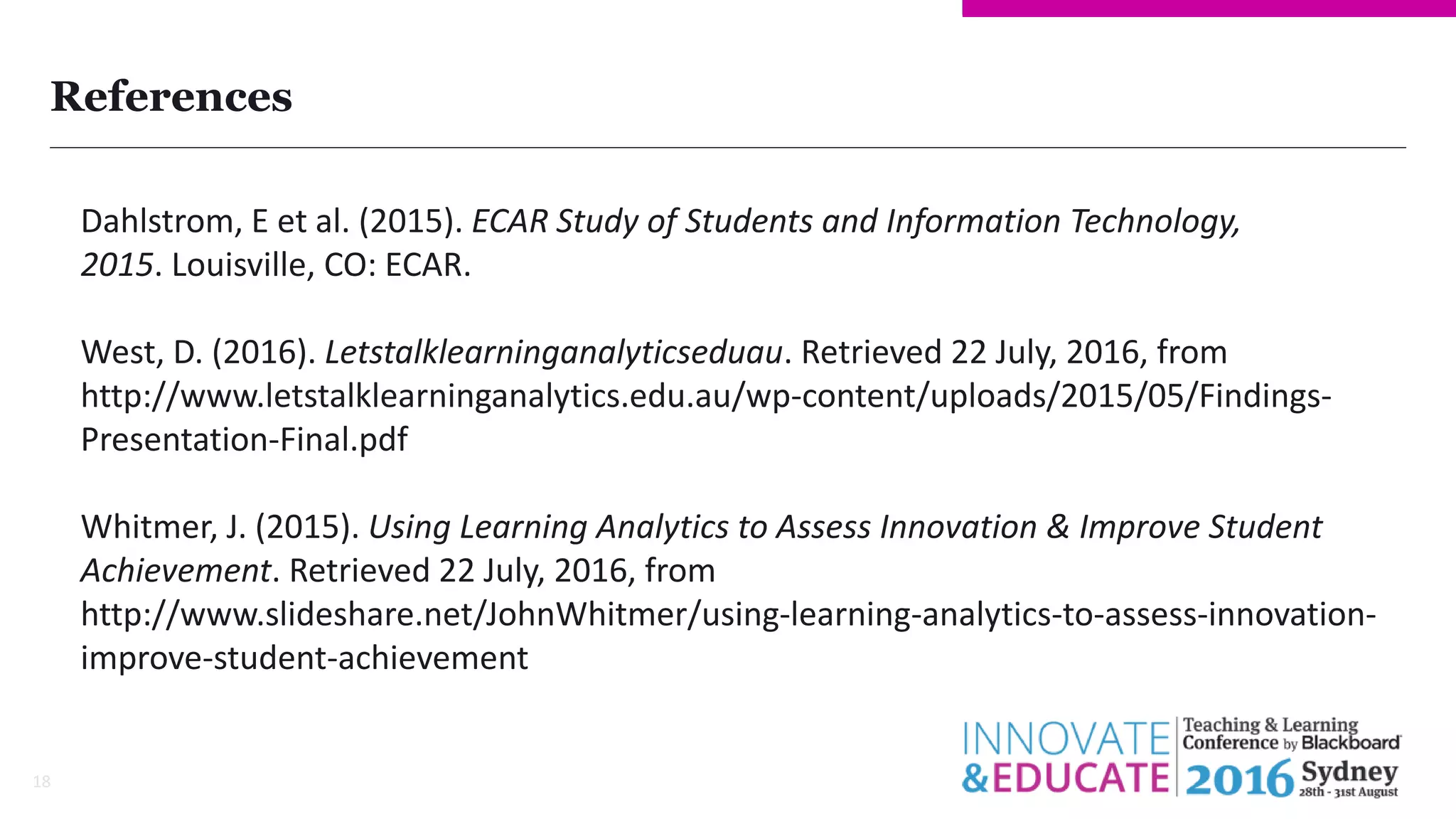 References
18
Dahlstrom, E et al. (2015). ECAR Study of Students and Information Technology,
2015. Louisville, CO: ECAR.
West, D. (2016). Letstalklearninganalyticseduau. Retrieved 22 July, 2016, from
http://www.letstalklearninganalytics.edu.au/wp-content/uploads/2015/05/Findings-
Presentation-Final.pdf
Whitmer, J. (2015). Using Learning Analytics to Assess Innovation & Improve Student
Achievement. Retrieved 22 July, 2016, from
http://www.slideshare.net/JohnWhitmer/using-learning-analytics-to-assess-innovation-
improve-student-achievement
 