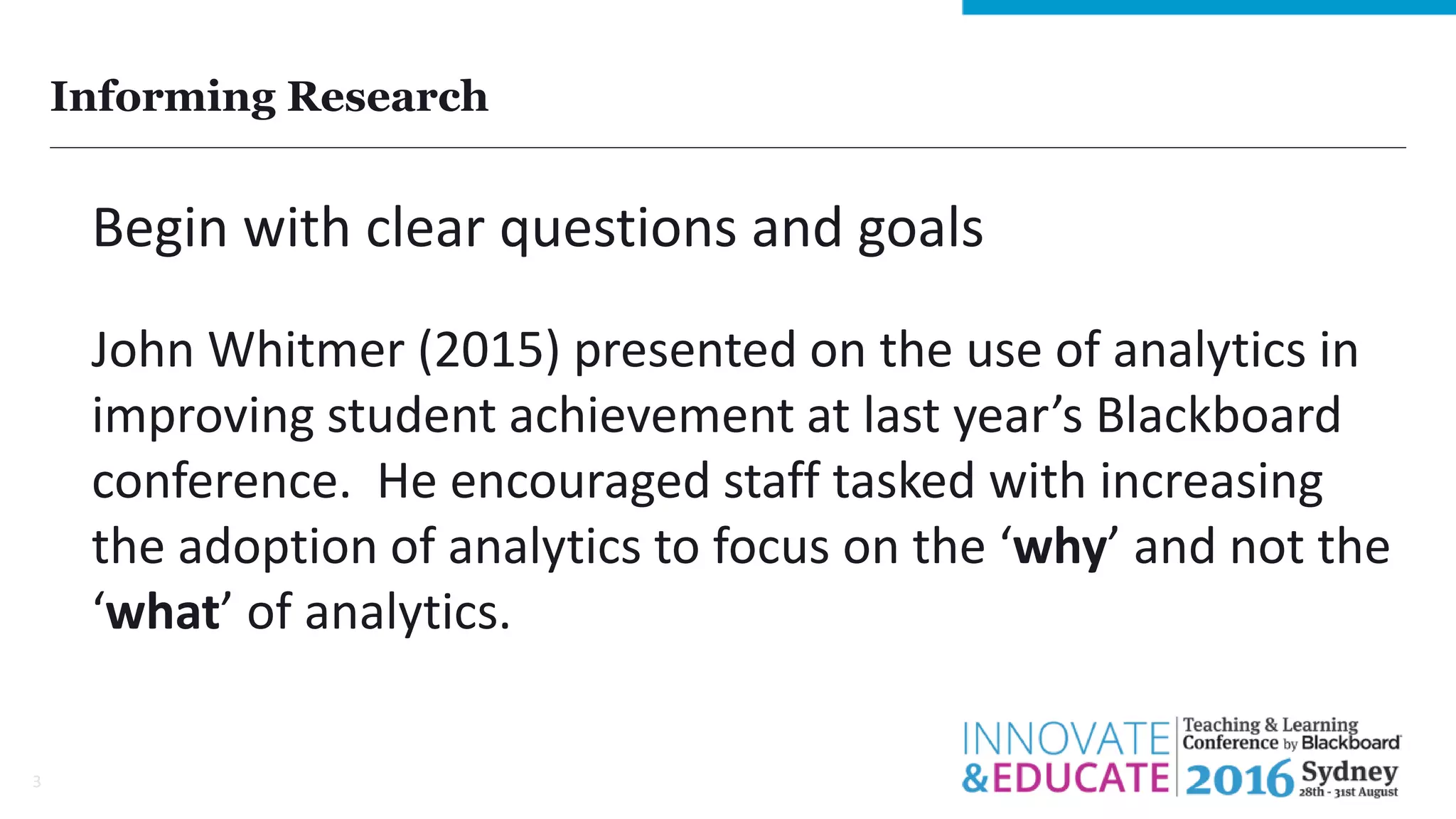 Informing Research
3
Begin with clear questions and goals
John Whitmer (2015) presented on the use of analytics in
improving student achievement at last year’s Blackboard
conference. He encouraged staff tasked with increasing
the adoption of analytics to focus on the ‘why’ and not the
‘what’ of analytics.
 