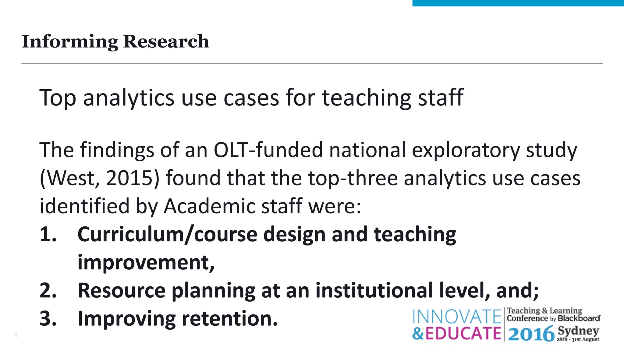 Informing Research
4
Top analytics use cases for teaching staff
The findings of an OLT-funded national exploratory study
(West, 2015) found that the top-three analytics use cases
identified by Academic staff were:
1. Curriculum/course design and teaching
improvement,
2. Resource planning at an institutional level, and;
3. Improving retention.
 