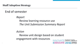 Staff Adoption Strategy
14
End of semester
Report
Review learning resource use
The Unit Submission Summary Report
Action
Review unit design based on student
engagement with resources
 