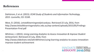References
18
Dahlstrom, E et al. (2015). ECAR Study of Students and Information Technology,
2015. Louisville, CO: ECAR.
West, D. (2016). Letstalklearninganalyticseduau. Retrieved 22 July, 2016, from
http://www.letstalklearninganalytics.edu.au/wp-content/uploads/2015/05/Findings-
Presentation-Final.pdf
Whitmer, J. (2015). Using Learning Analytics to Assess Innovation & Improve Student
Achievement. Retrieved 22 July, 2016, from
http://www.slideshare.net/JohnWhitmer/using-learning-analytics-to-assess-innovation-
improve-student-achievement
 
