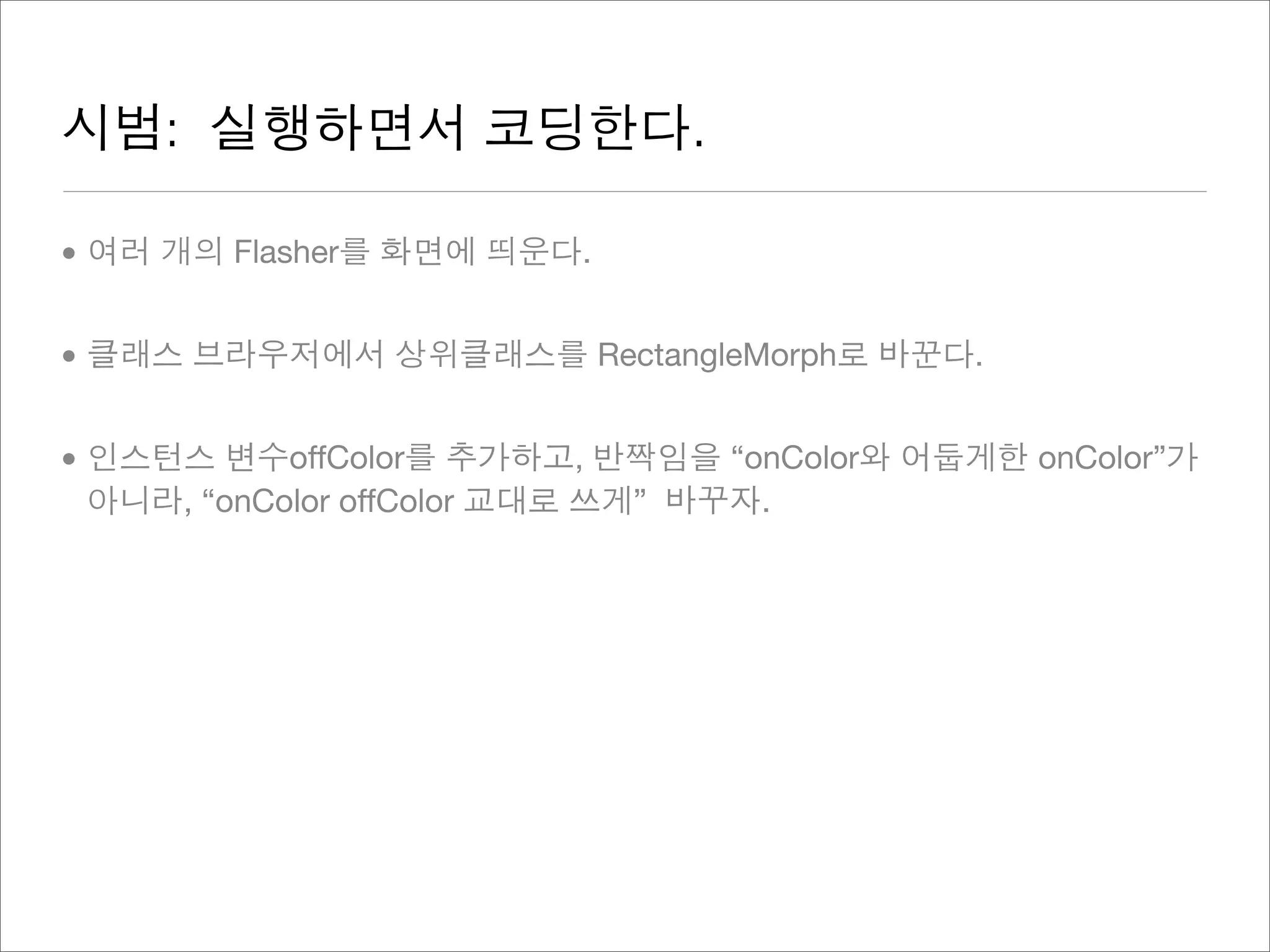 시범: 실행하면서 코딩한다.
• 여러 개의 Flasher를 화면에 띄운다.
• 클래스 브라우저에서 상위클래스를 RectangleMorph로 바꾼다.
• 인스턴스 변수offColor를 추가하고, 반짝임을 “onColor와 어둡게한 onColor”가
아니라, “onColor offColor 교대로 쓰게” 바꾸자.
 