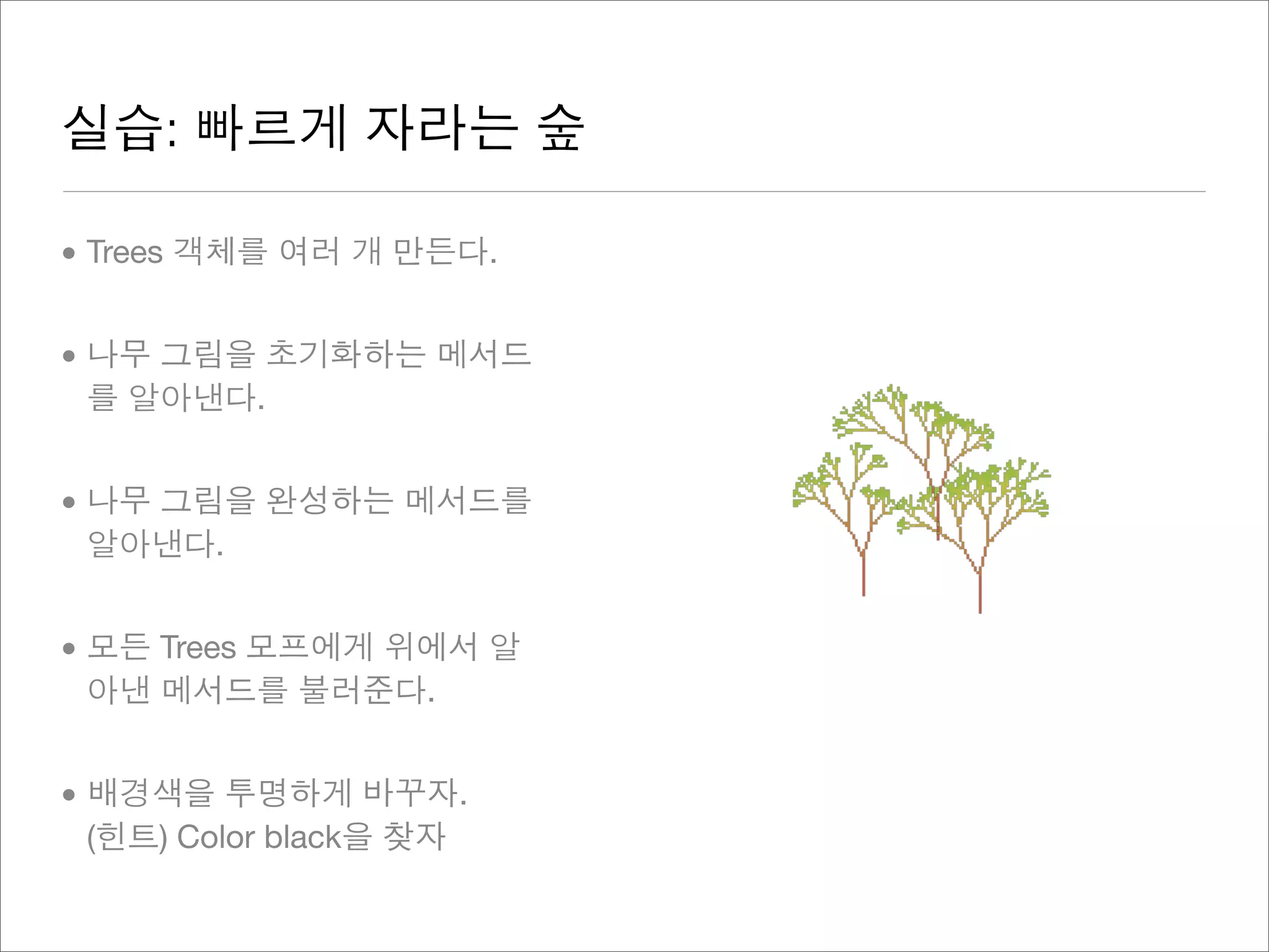 실습: 빠르게 자라는 숲
• Trees 객체를 여러 개 만든다.
• 나무 그림을 초기화하는 메서드
를 알아낸다.
• 나무 그림을 완성하는 메서드를
알아낸다.
• 모든 Trees 모프에게 위에서 알
아낸 메서드를 불러준다.
• 배경색을 투명하게 바꾸자.
(힌트) Color black을 찾자
 