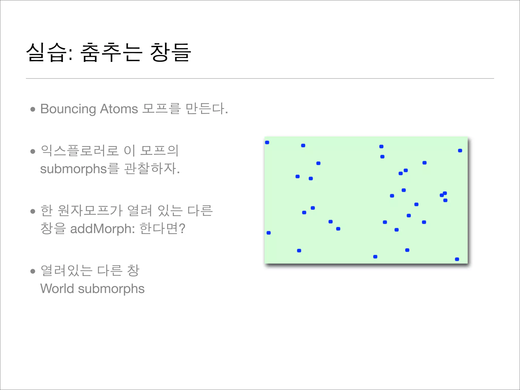 실습: 춤추는 창들
• Bouncing Atoms 모프를 만든다.
• 익스플로러로 이 모프의
submorphs를 관찰하자.
• 한 원자모프가 열려 있는 다른
창을 addMorph: 한다면?
• 열려있는 다른 창
World submorphs
 